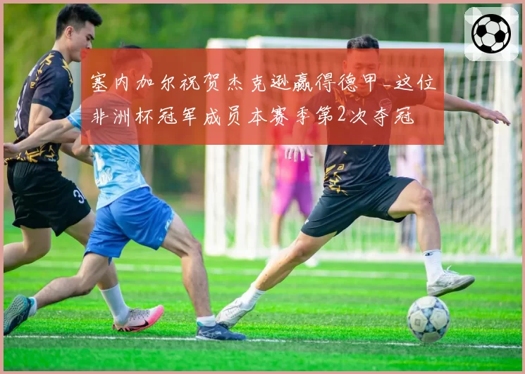 塞内加尔祝贺杰克逊赢得德甲_这位非洲杯冠军成员本赛季第2次夺冠