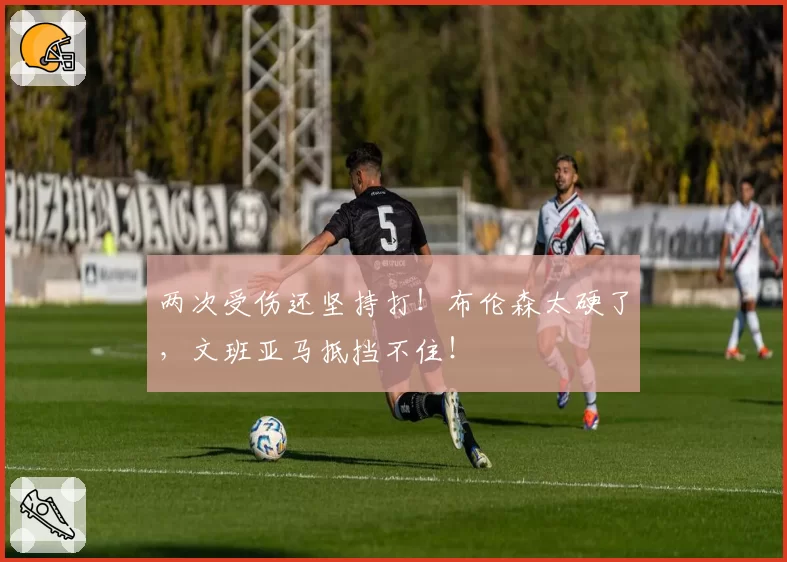两次受伤还坚持打！布伦森太硬了，文班亚马抵挡不住！