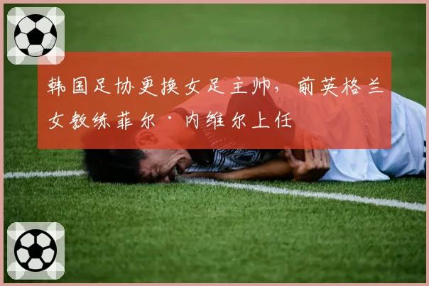 韩国足协更换女足主帅，前英格兰女教练菲尔·内维尔上任