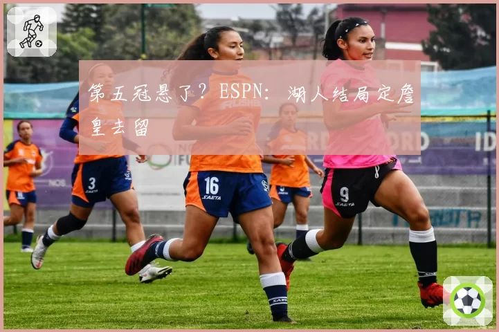 第五冠悬了?ESPN:湖人结局定詹皇去留