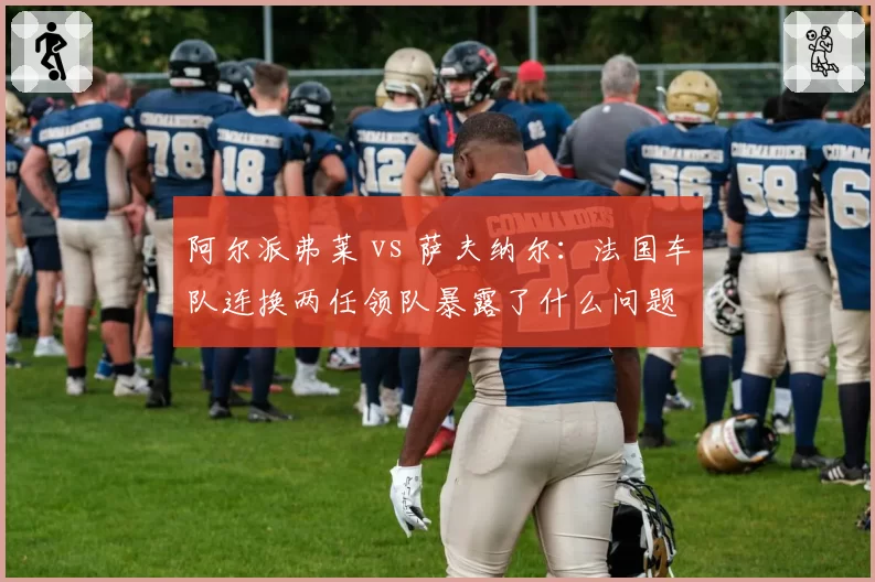阿尔派弗莱 vs 萨夫纳尔：法国车队连换两任领队暴露了什么问题