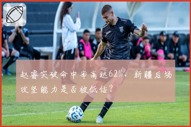 赵睿突破命中率高达62%，新疆后场攻坚能力是否被低估？