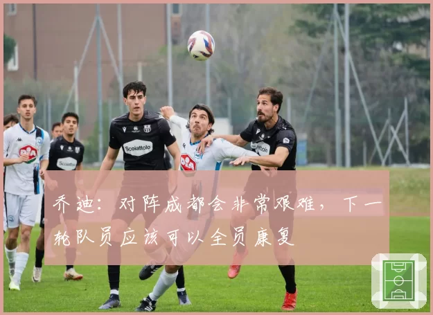 乔迪：对阵成都会非常艰难，下一轮队员应该可以全员康复