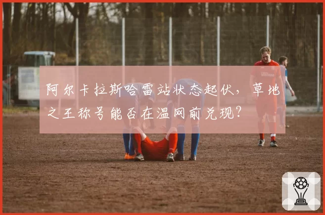 阿尔卡拉斯哈雷站状态起伏，草地之王称号能否在温网前兑现？