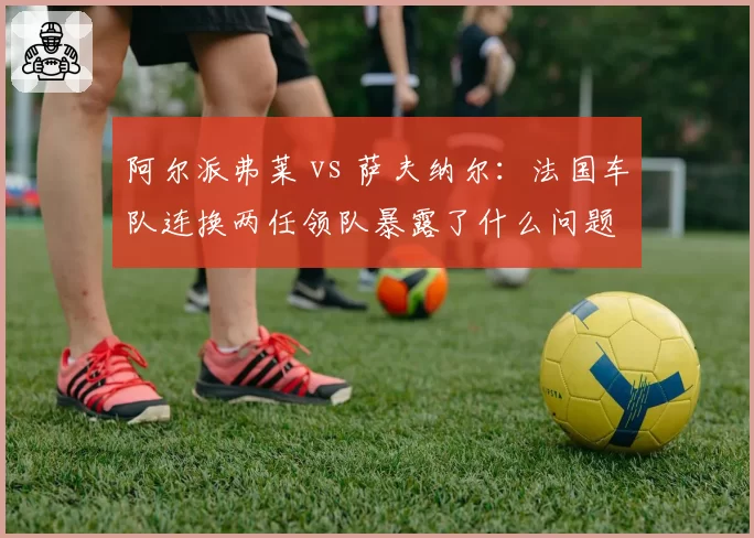 阿尔派弗莱 vs 萨夫纳尔：法国车队连换两任领队暴露了什么问题