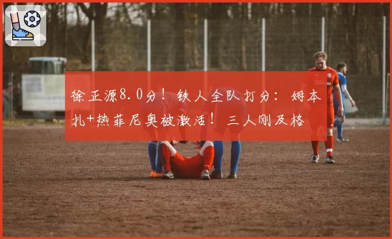 徐正源8.0分！铁人全队打分：姆本扎+热菲尼奥被激活！三人刚及格