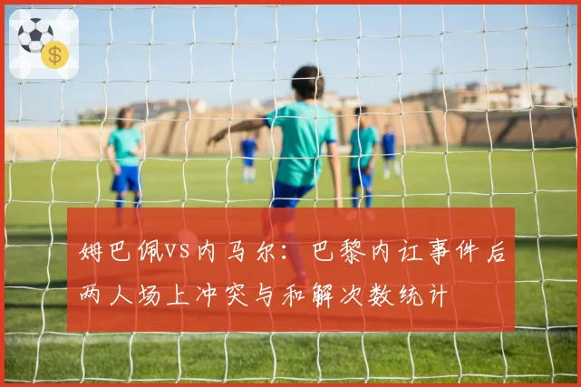 姆巴佩vs内马尔：巴黎内讧事件后两人场上冲突与和解次数统计