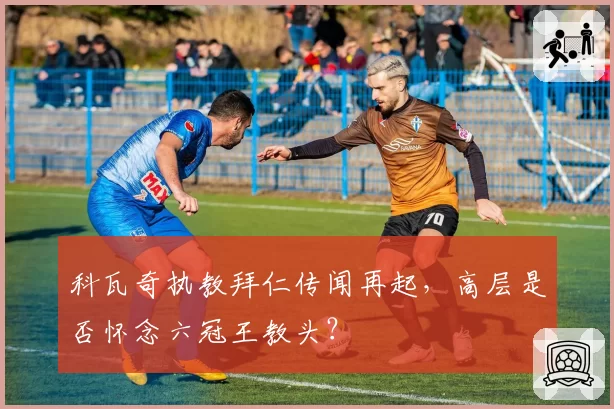 科瓦奇执教拜仁传闻再起，高层是否怀念六冠王教头？