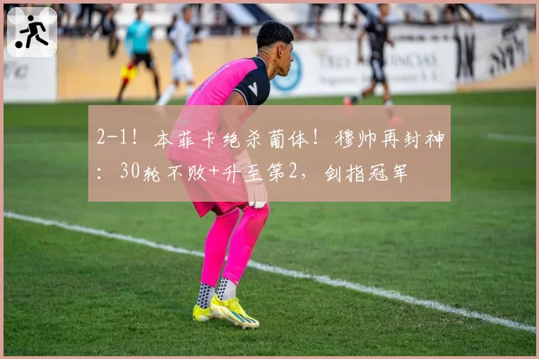 2-1！本菲卡绝杀葡体！穆帅再封神：30轮不败+升至第2，剑指冠军