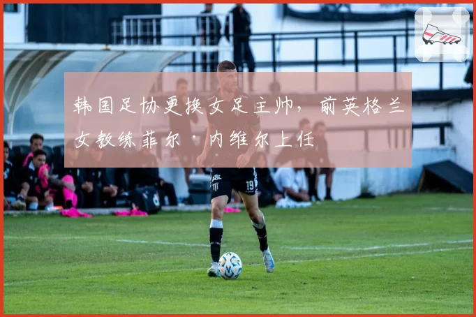 韩国足协更换女足主帅，前英格兰女教练菲尔·内维尔上任