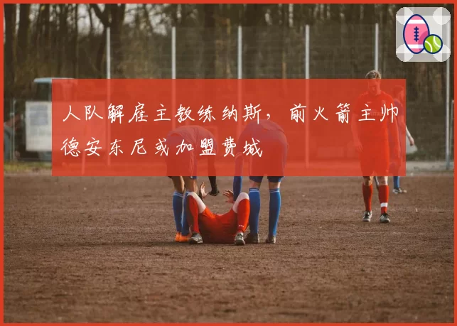 人队解雇主教练纳斯，前火箭主帅德安东尼或加盟费城