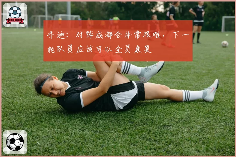 乔迪：对阵成都会非常艰难，下一轮队员应该可以全员康复