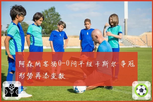 阿森纳客场0-0闷平纽卡斯尔 争冠形势再添变数