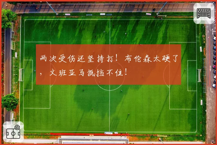 两次受伤还坚持打！布伦森太硬了，文班亚马抵挡不住！