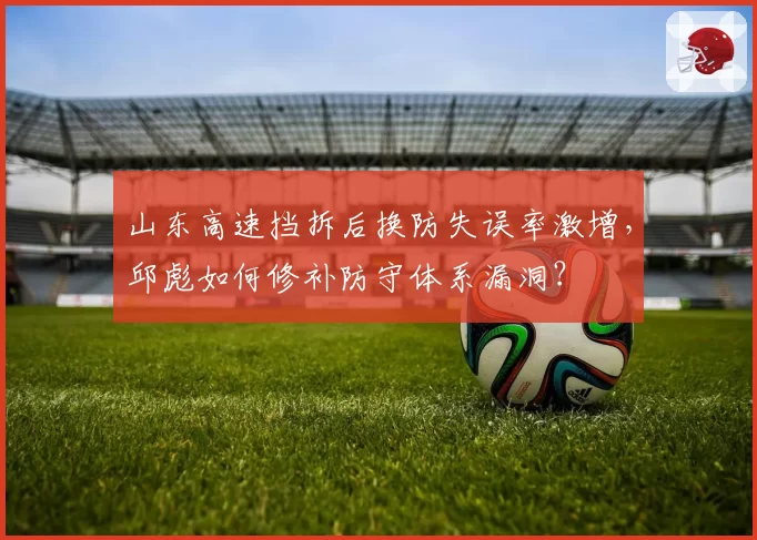 山东高速挡拆后换防失误率激增，邱彪如何修补防守体系漏洞？