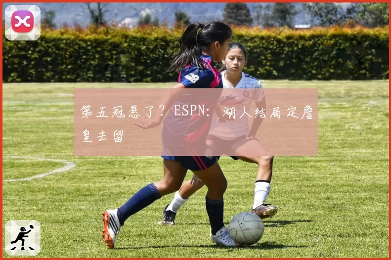 第五冠悬了?ESPN:湖人结局定詹皇去留