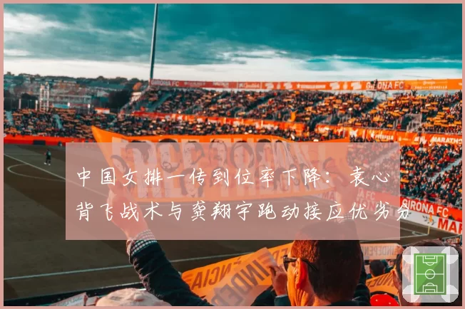中国女排一传到位率下降：袁心玥背飞战术与龚翔宇跑动接应优劣分析