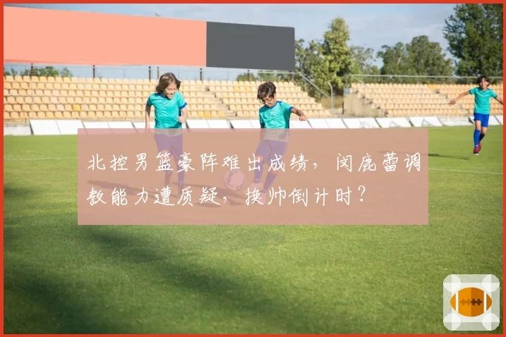 北控男篮豪阵难出成绩，闵鹿蕾调教能力遭质疑，换帅倒计时？