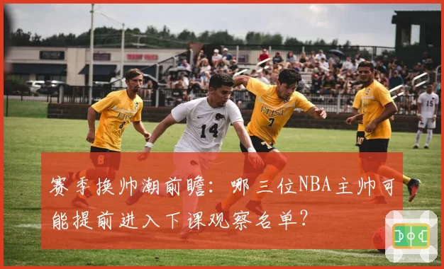赛季换帅潮前瞻:哪三位NBA主帅可能提前进入下课观察名单?