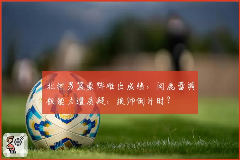 北控男篮豪阵难出成绩，闵鹿蕾调教能力遭质疑，换帅倒计时？