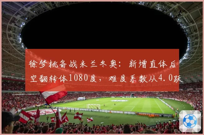 徐梦桃备战米兰冬奥：新增直体后空翻转体1080度，难度系数从4.0跃升至4.4