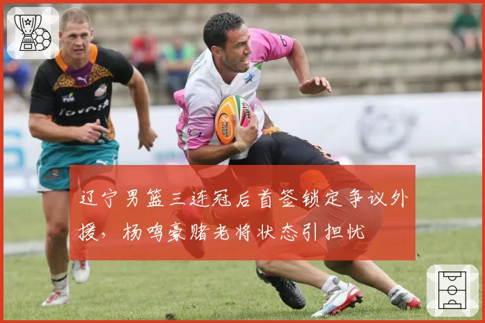 辽宁男篮三连冠后首签锁定争议外援,杨鸣豪赌老将状态引担忧
