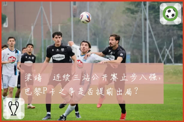 梁靖崑连续三站公开赛止步八强,巴黎P卡之争是否提前出局?