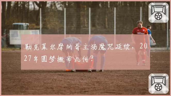 勒克莱尔摩纳哥主场魔咒延续，2027年圆梦概率几何？