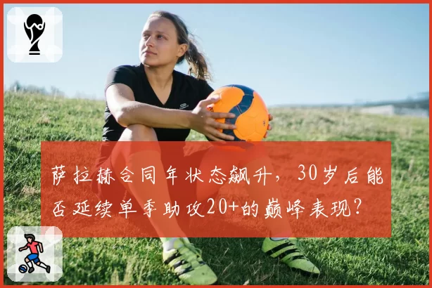 萨拉赫合同年状态飙升，30岁后能否延续单季助攻20+的巅峰表现？