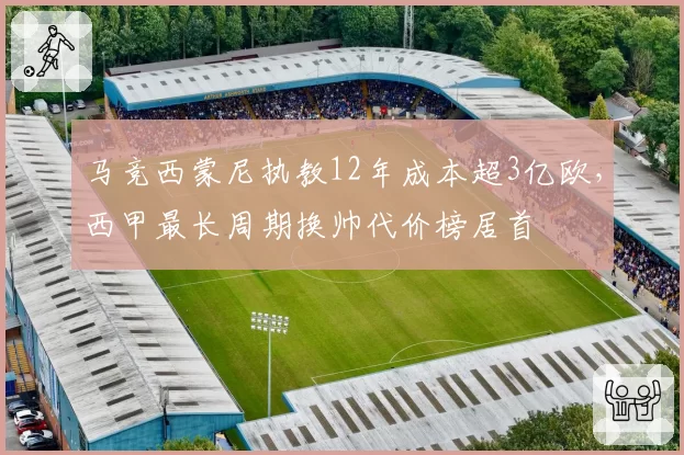 马竞西蒙尼执教12年成本超3亿欧，西甲最长周期换帅代价榜居首