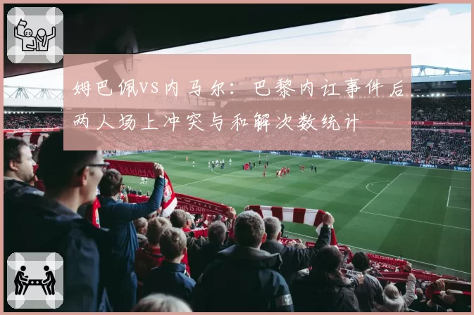 姆巴佩vs内马尔：巴黎内讧事件后两人场上冲突与和解次数统计