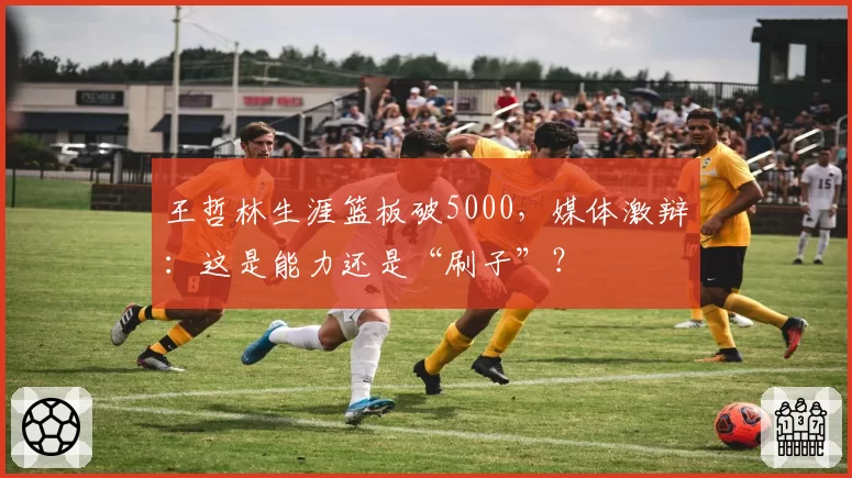 王哲林生涯篮板破5000，媒体激辩：这是能力还是“刷子”？