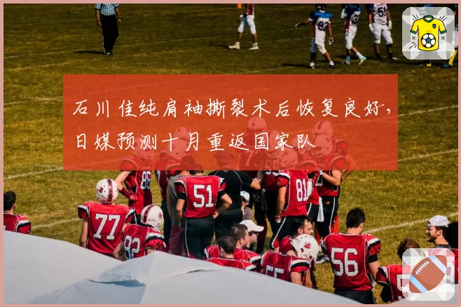 石川佳纯肩袖撕裂术后恢复良好，日媒预测十月重返国家队