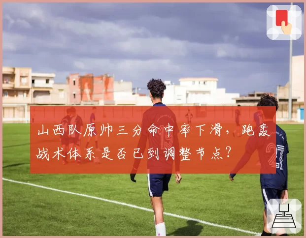 山西队原帅三分命中率下滑，跑轰战术体系是否已到调整节点？