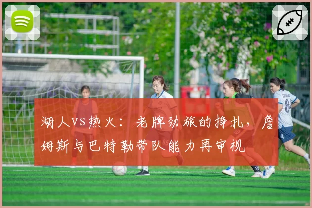 湖人vs热火:老牌劲旅的挣扎,詹姆斯与巴特勒带队能力再审视