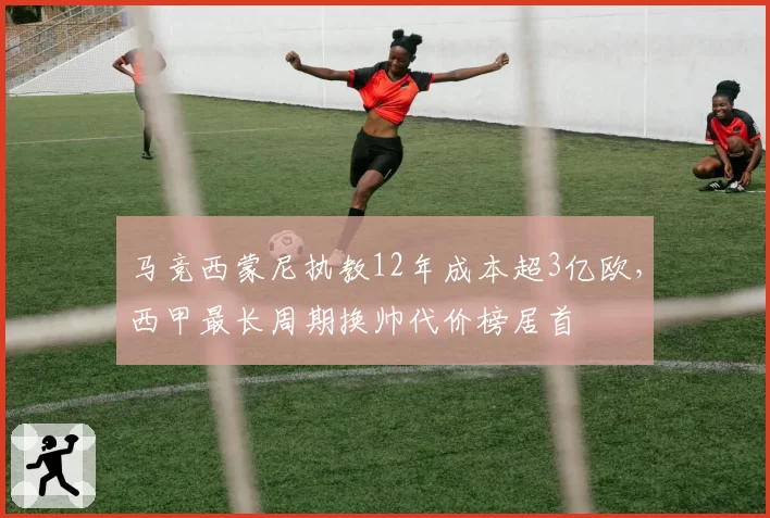 马竞西蒙尼执教12年成本超3亿欧，西甲最长周期换帅代价榜居首