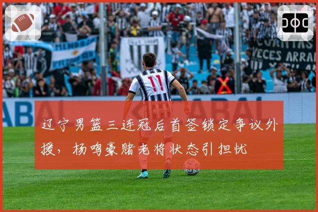 辽宁男篮三连冠后首签锁定争议外援,杨鸣豪赌老将状态引担忧