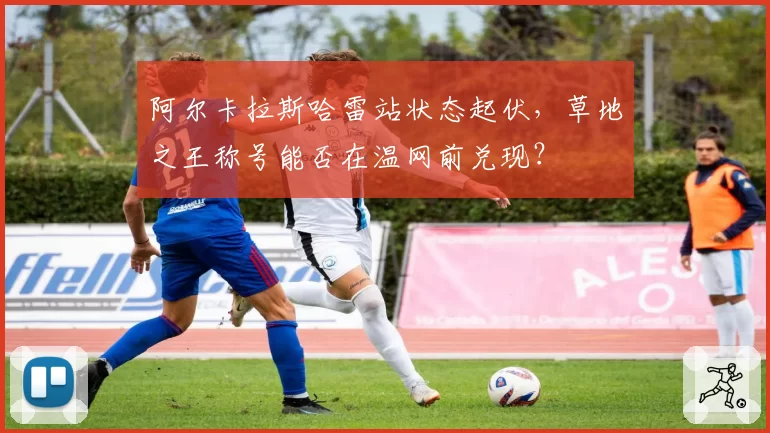 阿尔卡拉斯哈雷站状态起伏，草地之王称号能否在温网前兑现？
