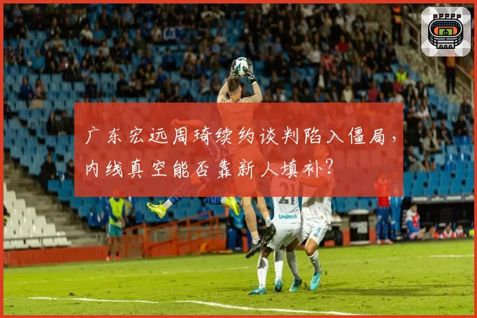 广东宏远周琦续约谈判陷入僵局，内线真空能否靠新人填补？