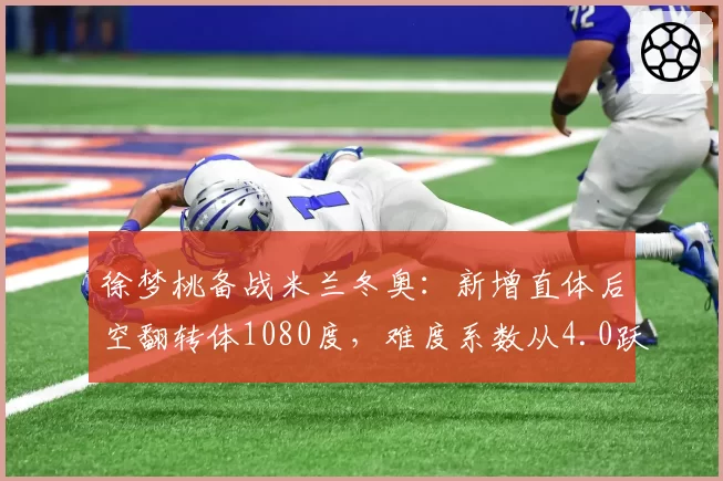 徐梦桃备战米兰冬奥：新增直体后空翻转体1080度，难度系数从4.0跃升至4.4